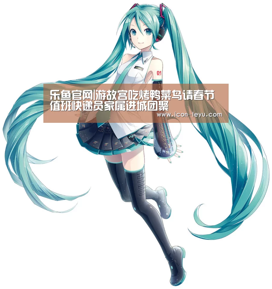 乐鱼官网|游故宫吃烤鸭菜鸟请春节值班快递员家属进城团聚